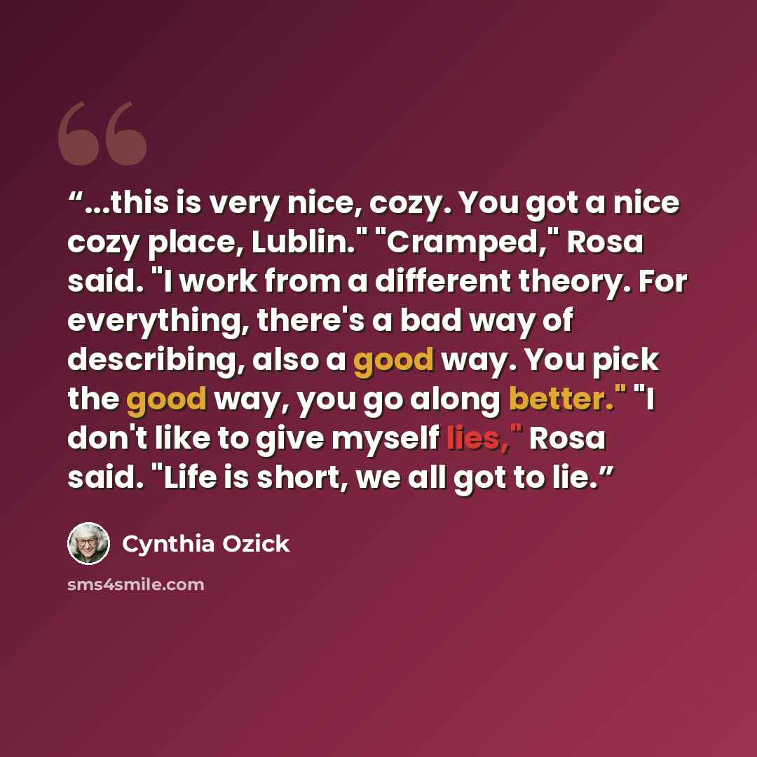 “...this is very nice, cozy. You got a nice cozy place, Lublin." "Cramped," Rosa said. "I work from a different theory. For everything, there's a bad way of describing, also a good way. You pick the good way, you go along better." "I don't like to give myself lies," Rosa said. "Life is short, we…” quote by Cynthia Ozick
