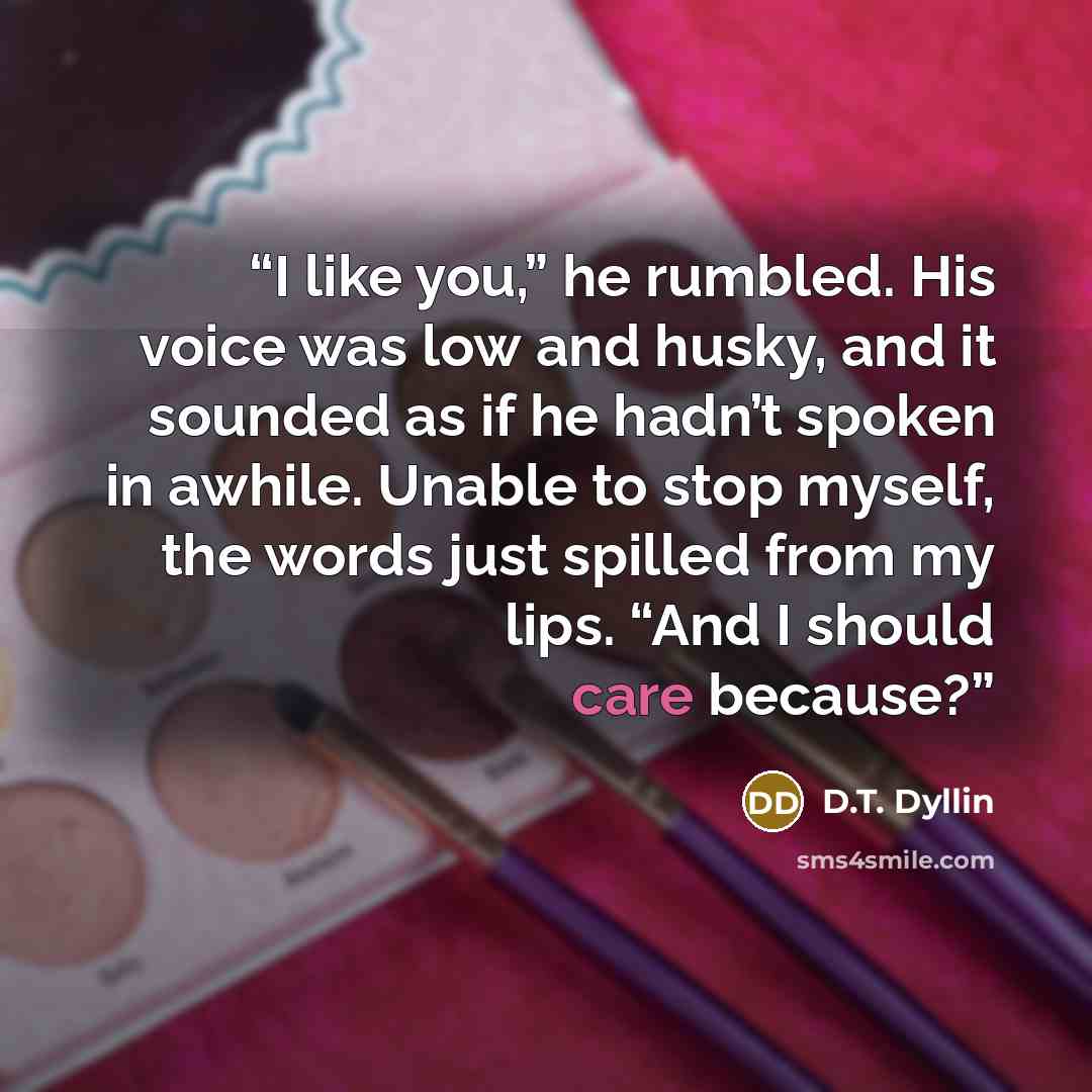 “I like you,” he rumbled. His voice was low and husky, and it sounded as if he hadn’t spoken in awhile. Unable to stop myself, the words just spilled from my lips. “And I should care because?” quote by D.T. Dyllin