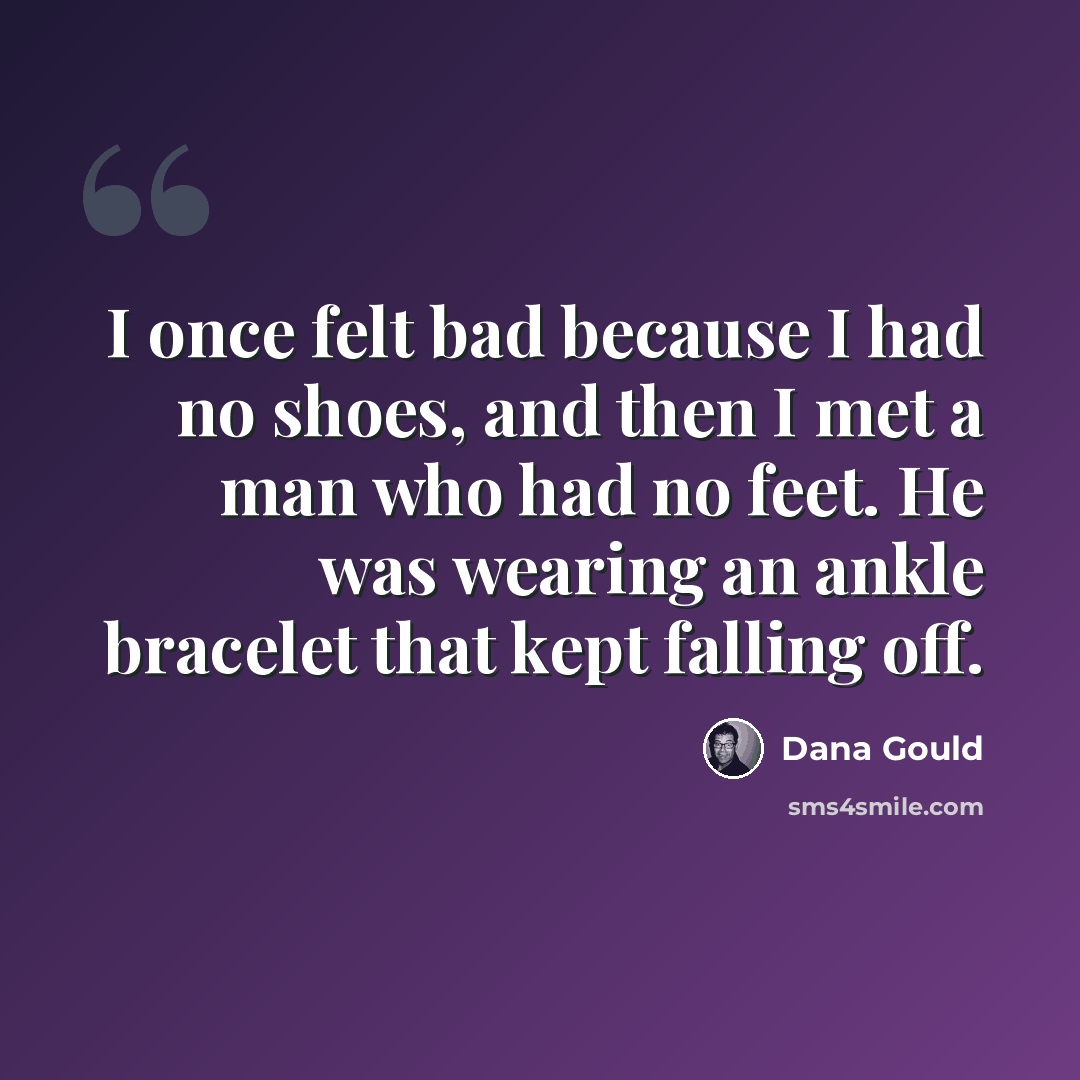 “I once felt bad because I had no shoes, and then I met a man who had no feet. He was wearing an ankle bracelet that kept falling off.” quote by Dana Gould