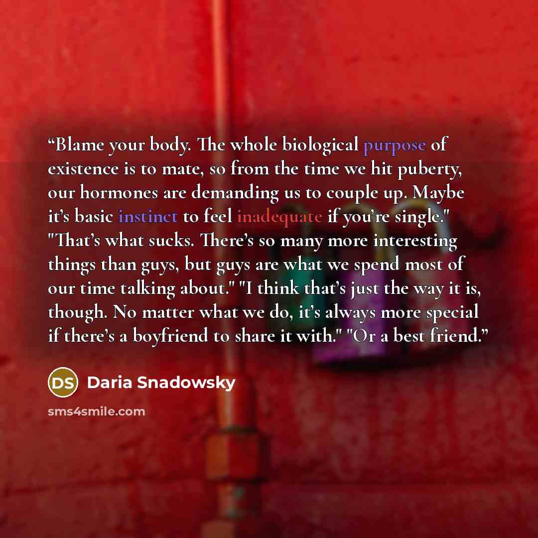 “Blame your body. The whole biological purpose of existence is to mate, so from the time we hit puberty, our hormones are demanding us to couple up. Maybe it’s basic instinct to feel inadequate if you’re single." "That’s what sucks. There’s so many more interesting things than guys, but guys are…” quote by Daria Snadowsky