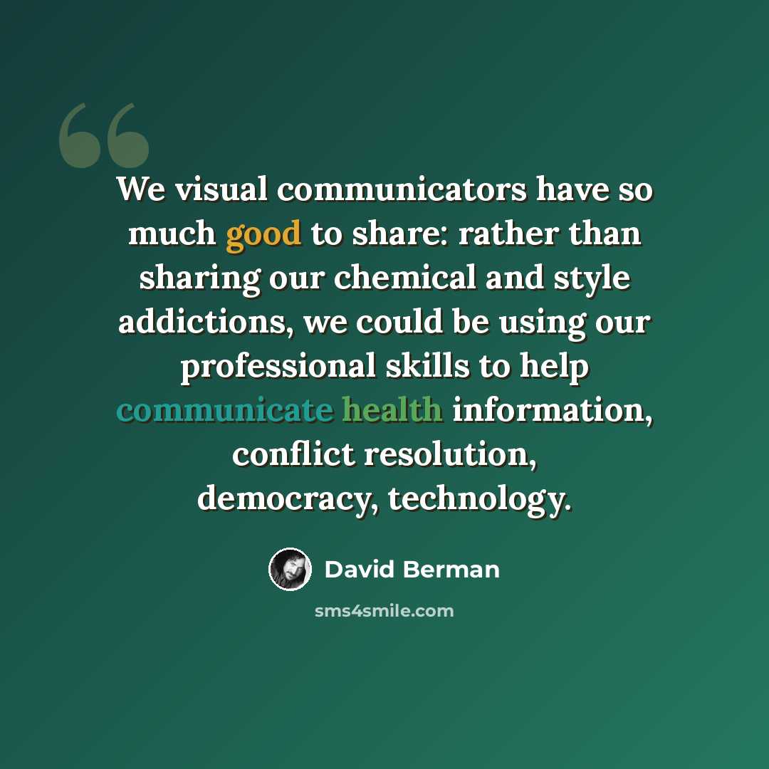 “We visual communicators have so much good to share: rather than sharing our chemical and style addictions, we could be using our professional skills to help communicate health information, conflict resolution, democracy, technology.” quote by David Berman