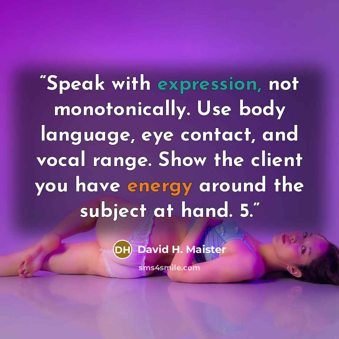 “Speak with expression, not monotonically. Use body language, eye contact, and vocal range. Show the client you have energy around the subject at hand. 5.” quote by David H. Maister