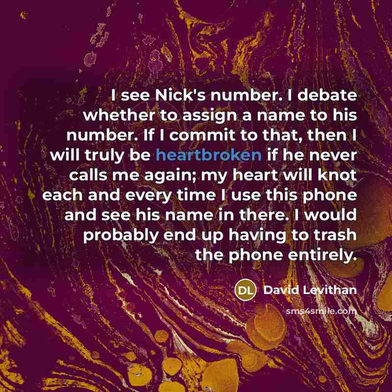 “I see Nick's number. I debate whether to assign a name to his number. If I commit to that, then I will truly be heartbroken if he never calls me again; my heart will knot each and every time I use this phone and see his name in there. I would probably end up having to trash the phone entirely.” quote by David Levithan