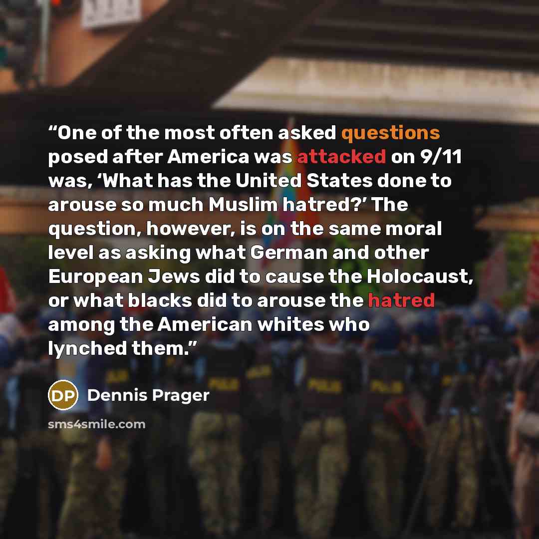 “One of the most often asked questions posed after America was attacked on 9/11 was, ‘What has the United States done to arouse so much Muslim hatred?’ The question, however, is on the same moral level as asking what German and other European Jews did to cause the Holocaust, or what blacks did to…” quote by Dennis Prager