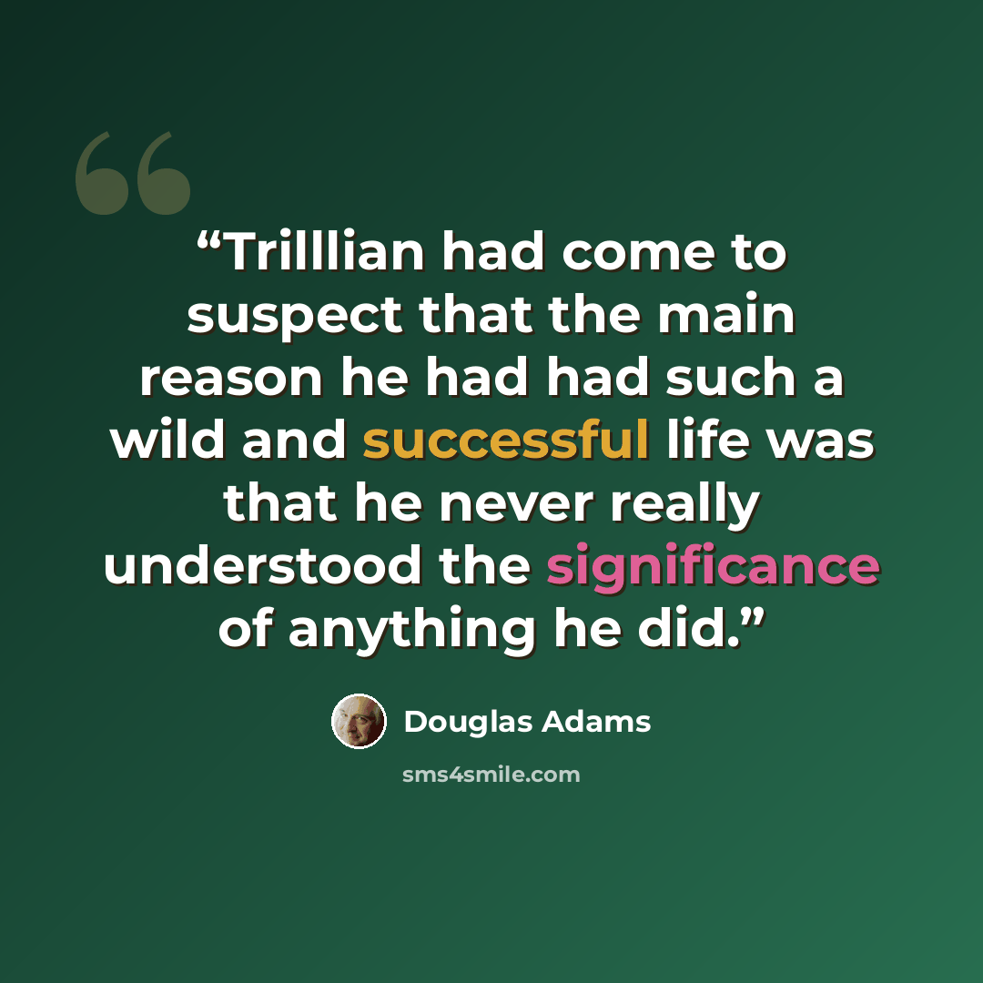 “Trilllian had come to suspect that the main reason he had had such a wild and successful life was that he never really understood the significance of anything he did.” quote by Douglas Adams