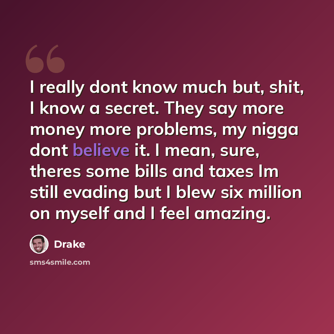 “I really dont know much but, shit, I know a secret. They say more money more problems, my nigga dont believe it. I mean, sure, theres some bills and taxes Im still evading but I blew six million on myself and I feel amazing.” quote by Drake
