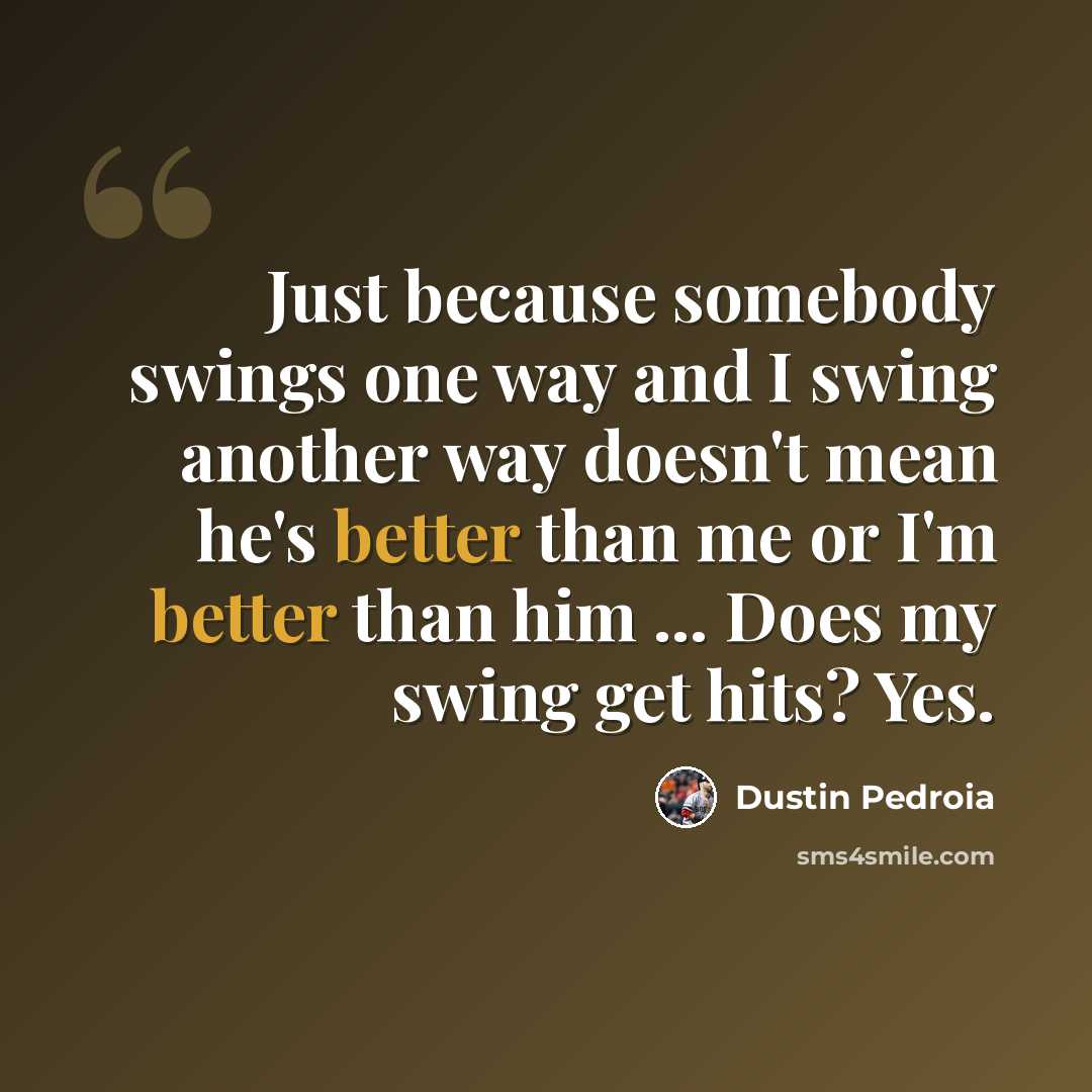 “Just because somebody swings one way and I swing another way doesn't mean he's better than me or I'm better than him ... Does my swing get hits? Yes.” quote by Dustin Pedroia