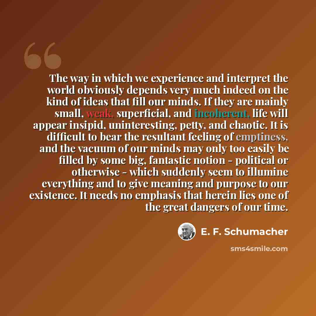 “The way in which we experience and interpret the world obviously depends very much indeed on the kind of ideas that fill our minds. If they are mainly small, weak, superficial, and incoherent, life will appear insipid, uninteresting, petty, and chaotic. It is difficult to bear the resultant…” quote by E. F. Schumacher