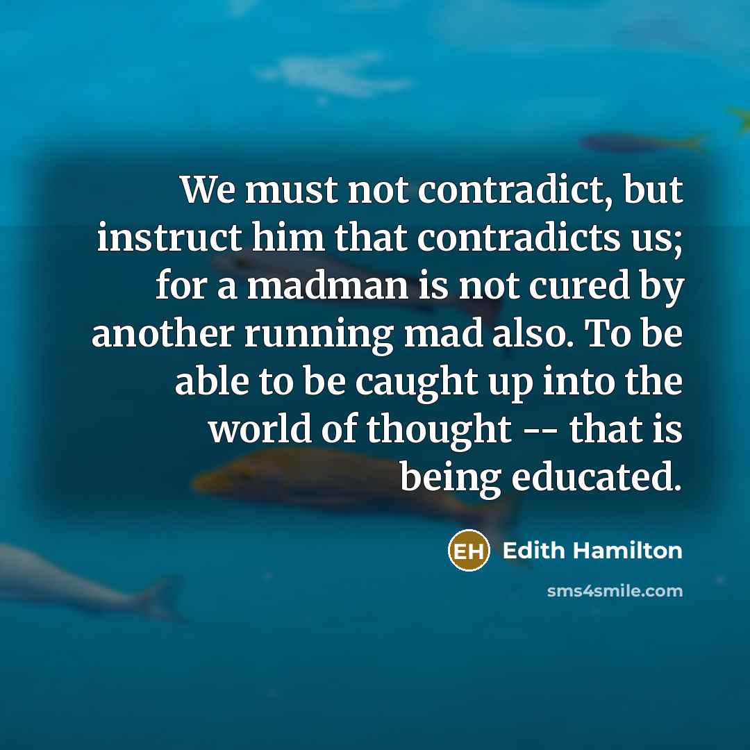 “We must not contradict, but instruct him that contradicts us; for a madman is not cured by another running mad also. To be able to be caught up into the world of thought -- that is being educated.” quote by Edith Hamilton
