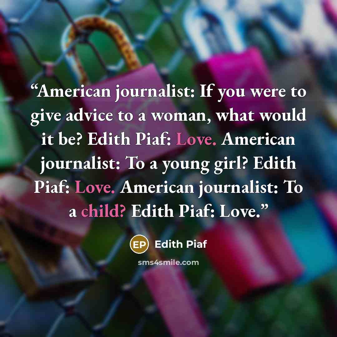 “American journalist: If you were to give advice to a woman, what would it be? Edith Piaf: Love. American journalist: To a young girl? Edith Piaf: Love. American journalist: To a child? Edith Piaf: Love.” quote by Edith Piaf