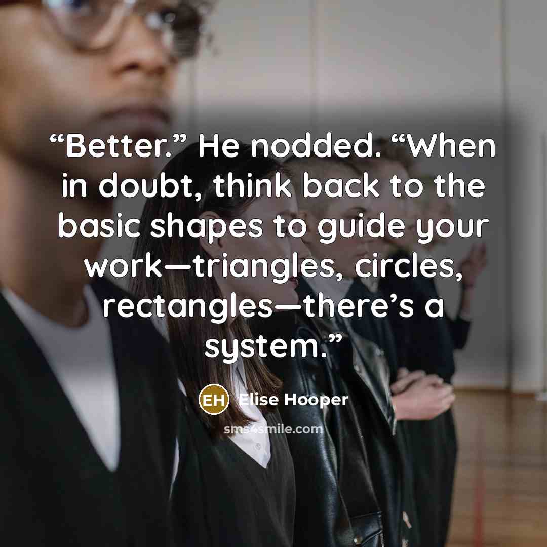 “Better.” He nodded. “When in doubt, think back to the basic shapes to guide your work—triangles, circles, rectangles—there’s a system.” quote by Elise Hooper