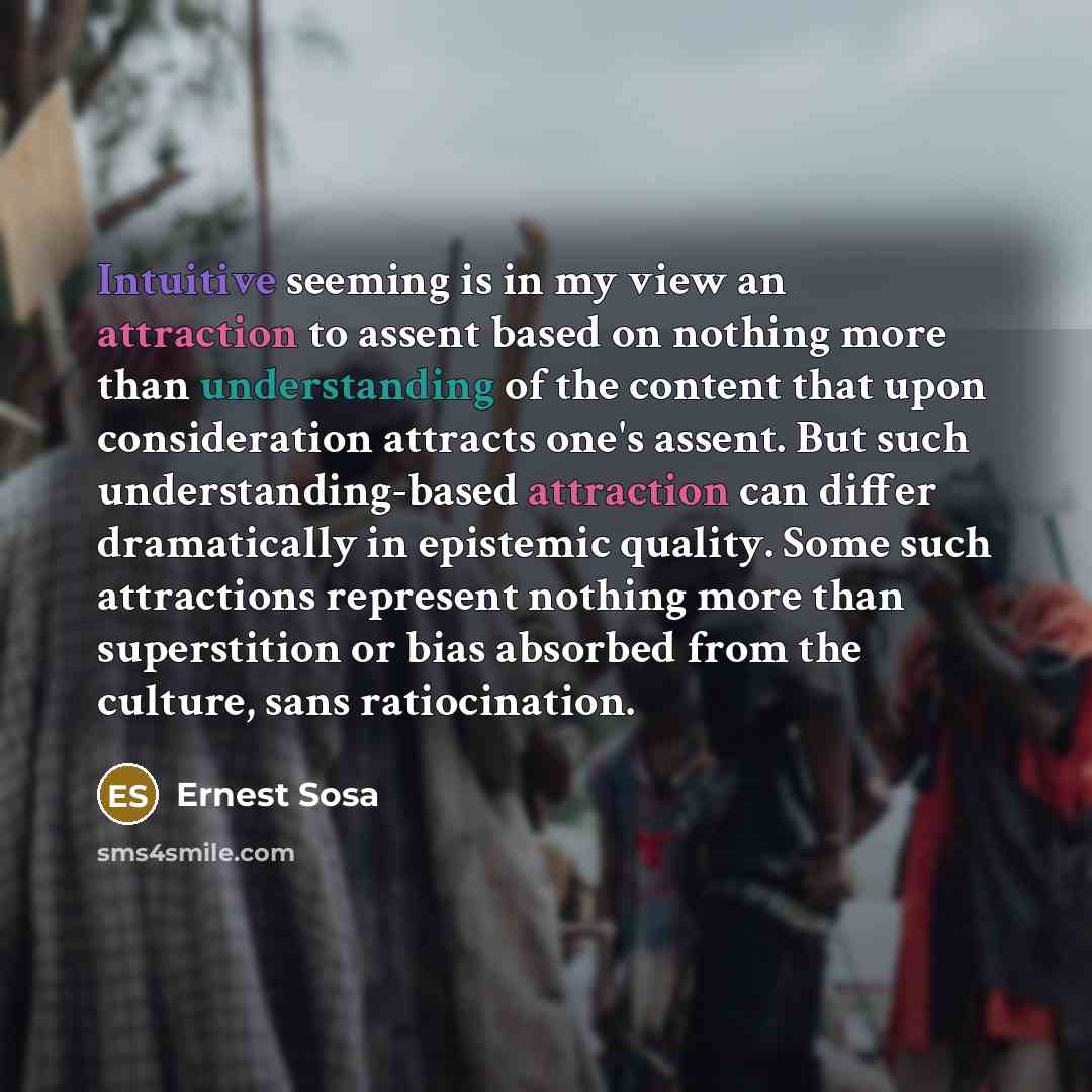 “Intuitive seeming is in my view an attraction to assent based on nothing more than understanding of the content that upon consideration attracts one's assent. But such understanding-based attraction can differ dramatically in epistemic quality. Some such attractions represent nothing more than…” quote by Ernest Sosa