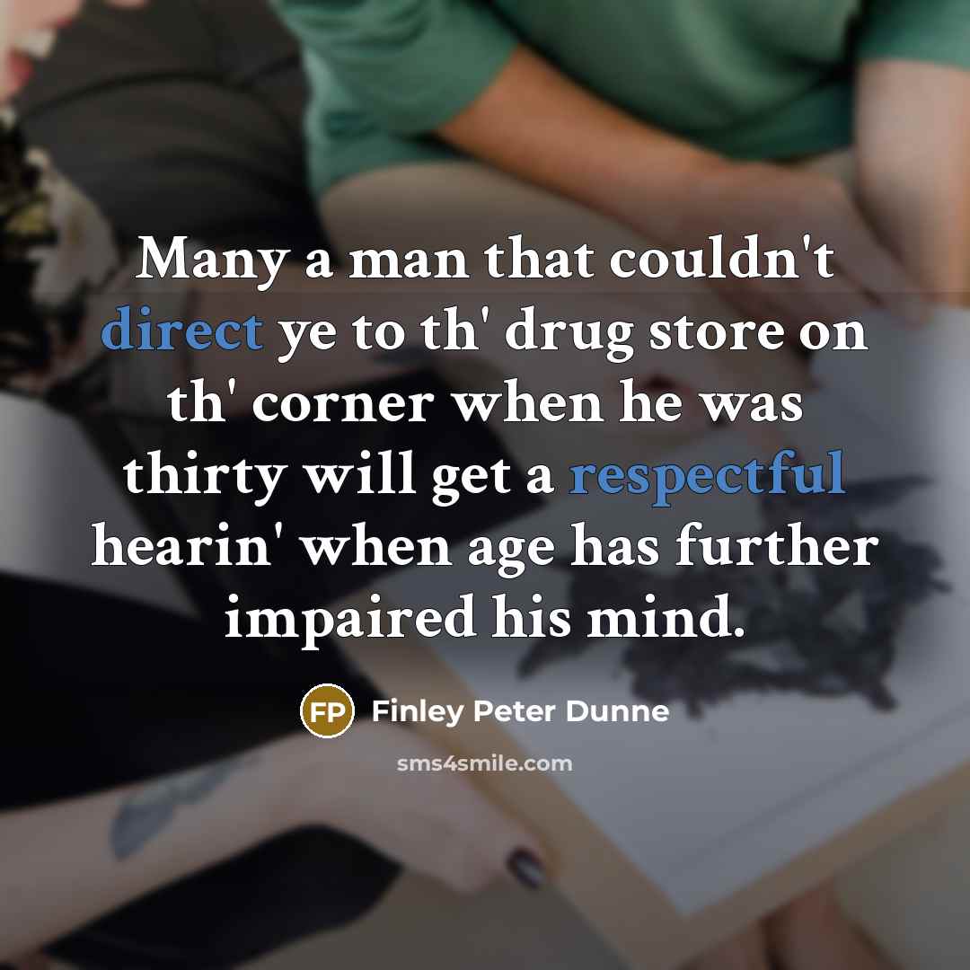 “Many a man that couldn't direct ye to th' drug store on th' corner when he was thirty will get a respectful hearin' when age has further impaired his mind.” quote by Finley Peter Dunne