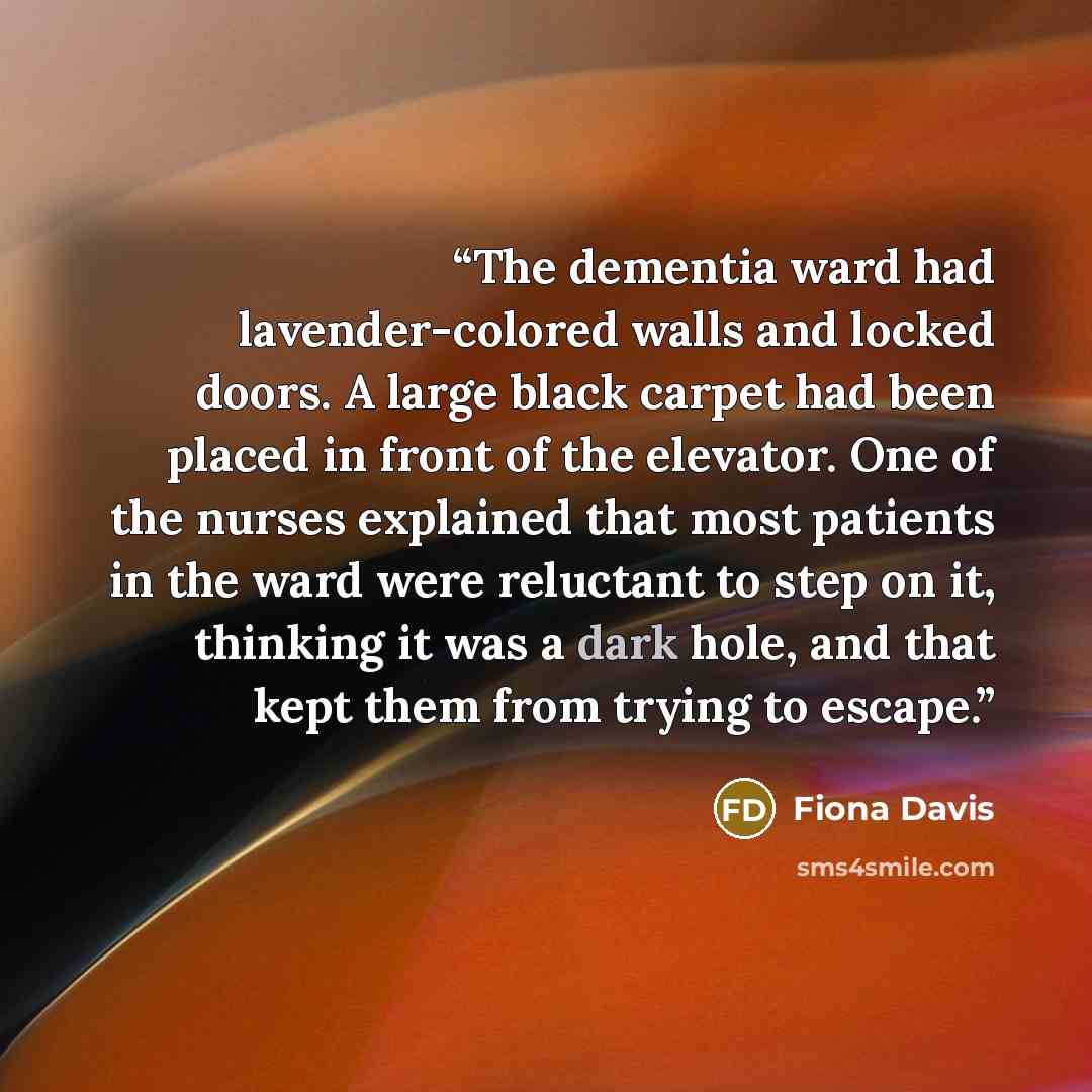 “The dementia ward had lavender-colored walls and locked doors. A large black carpet had been placed in front of the elevator. One of the nurses explained that most patients in the ward were reluctant to step on it, thinking it was a dark hole, and that kept them from trying to escape.” quote by Fiona Davis