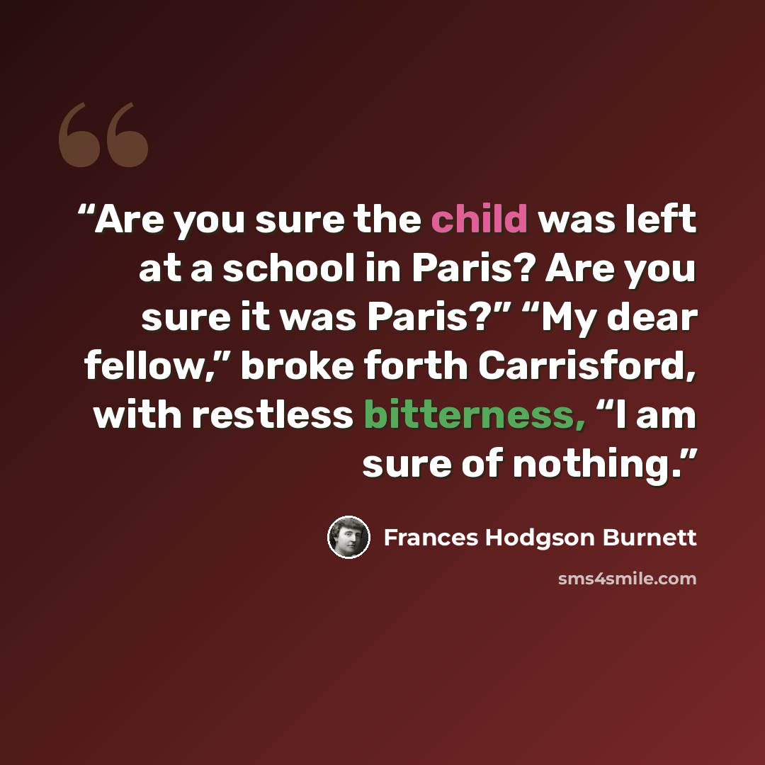 “Are you sure the child was left at a school in Paris? Are you sure it was Paris?” “My dear fellow,” broke forth Carrisford, with restless bitterness, “I am sure of nothing.” quote by Frances Hodgson Burnett