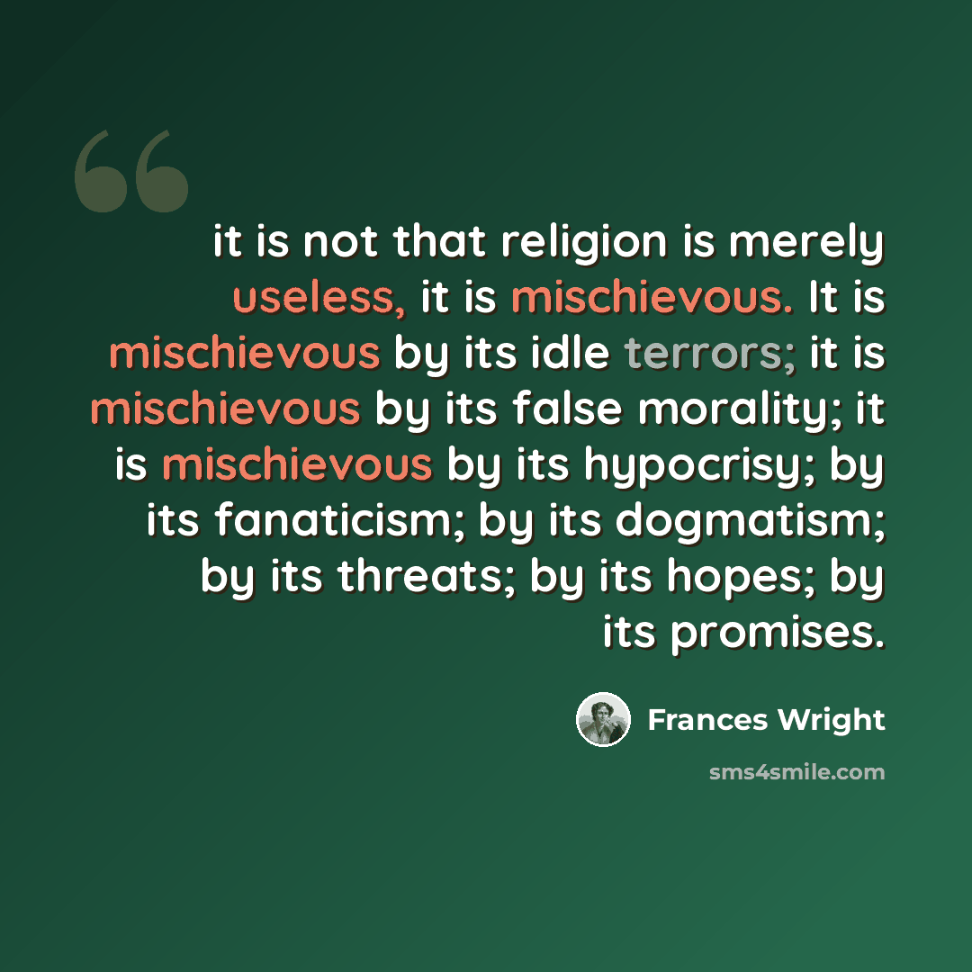 “it is not that religion is merely useless, it is mischievous. It is mischievous by its idle terrors; it is mischievous by its false morality; it is mischievous by its hypocrisy; by its fanaticism; by its dogmatism; by its threats; by its hopes; by its promises.” quote by Frances Wright
