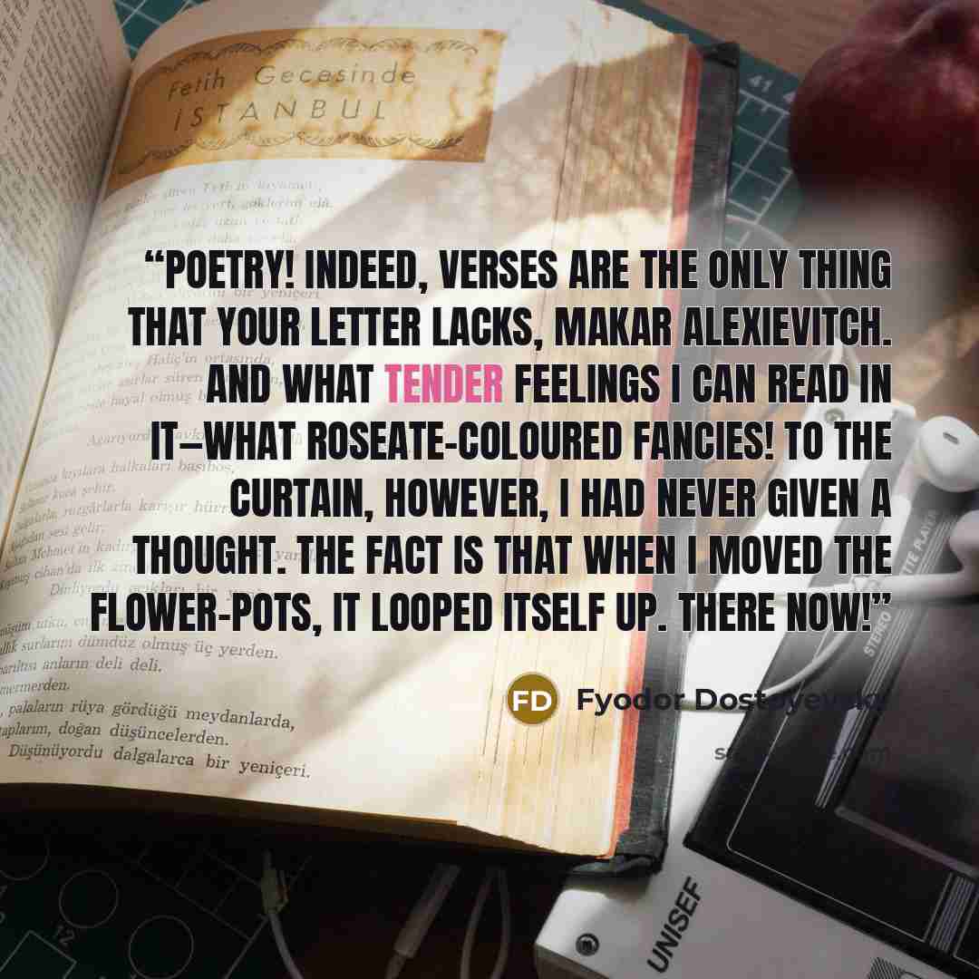 “poetry! Indeed, verses are the only thing that your letter lacks, Makar Alexievitch. And what tender feelings I can read in it—what roseate-coloured fancies! To the curtain, however, I had never given a thought. The fact is that when I moved the flower-pots, it LOOPED ITSELF up. There now!” quote by Fyodor Dostoyevsky