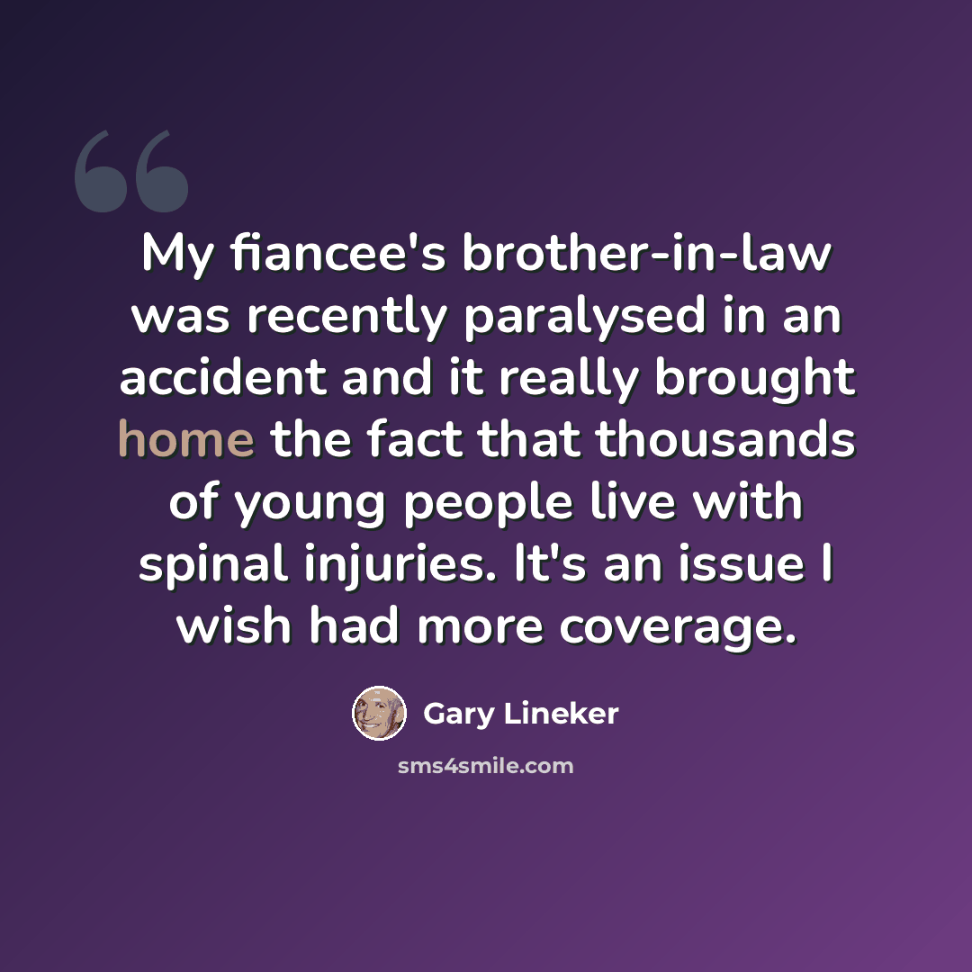 “My fiancee's brother-in-law was recently paralysed in an accident and it really brought home the fact that thousands of young people live with spinal injuries. It's an issue I wish had more coverage.” quote by Gary Lineker