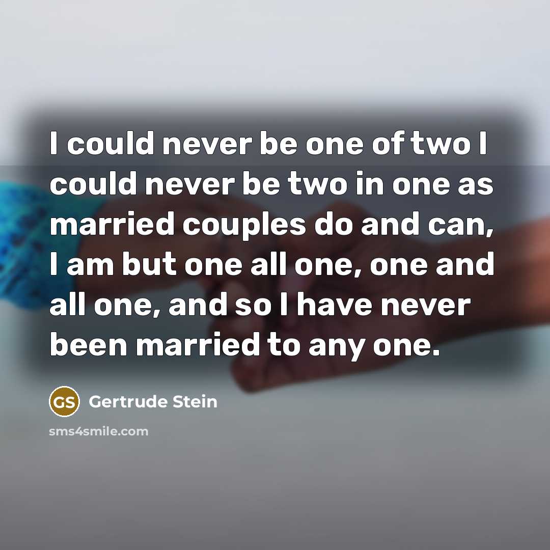 “I could never be one of two I could never be two in one as married couples do and can, I am but one all one, one and all one, and so I have never been married to any one.” quote by Gertrude Stein