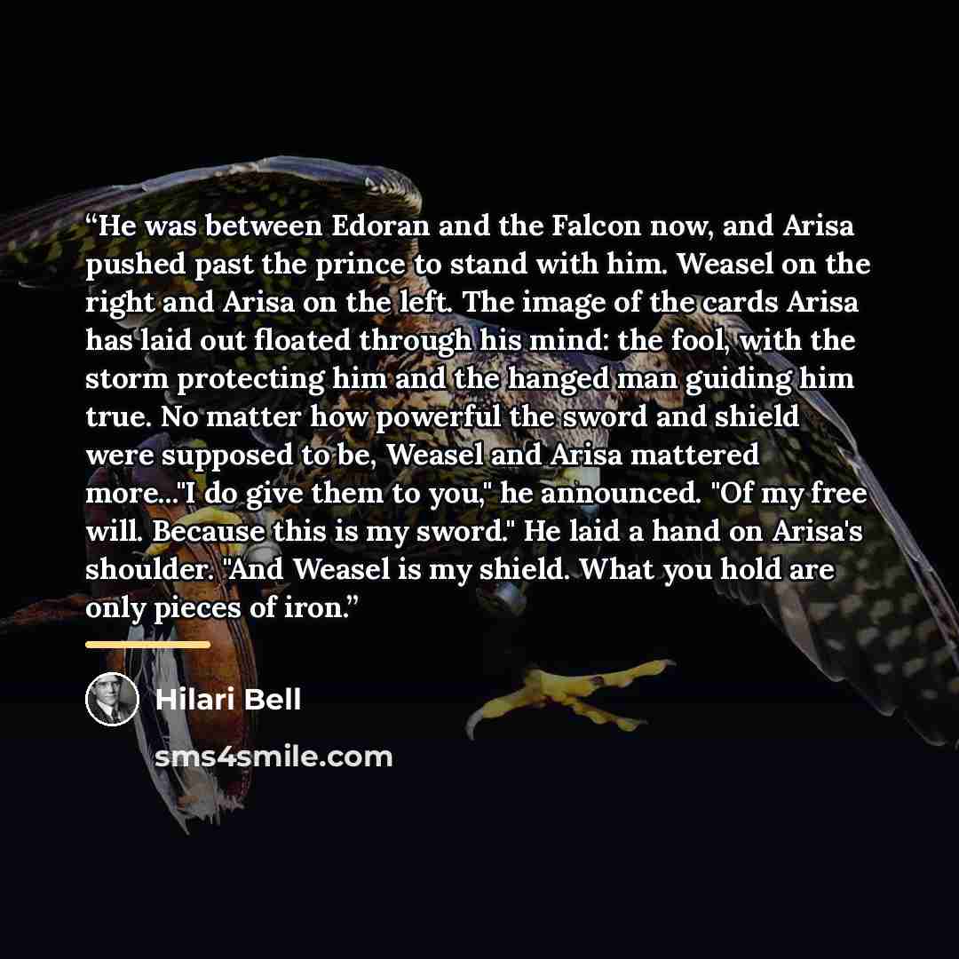 “He was between Edoran and the Falcon now, and Arisa pushed past the prince to stand with him. Weasel on the right and Arisa on the left. The image of the cards Arisa has laid out floated through his mind: the fool, with the storm protecting him and the hanged man guiding him true. No matter how…” quote by Hilari Bell