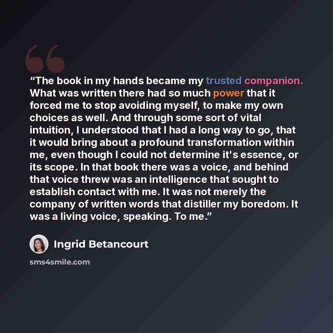 “The book in my hands became my trusted companion. What was written there had so much power that it forced me to stop avoiding myself, to make my own choices as well. And through some sort of vital intuition, I understood that I had a long way to go, that it would bring about a profound…” quote by Ingrid Betancourt