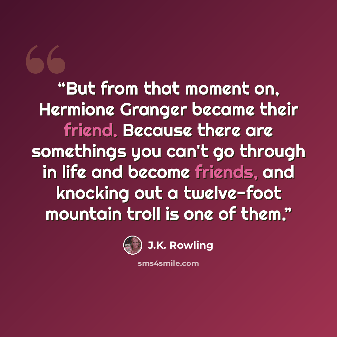 “But from that moment on, Hermione Granger became their friend. Because there are somethings you can't go through in life and become friends, and knocking out a twelve-foot mountain troll is one of them.” quote by J.K. Rowling