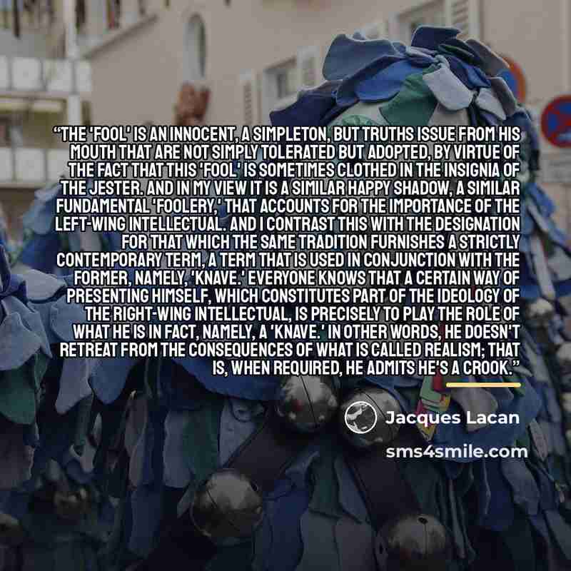 “The 'fool' is an innocent, a simpleton, but truths issue from his mouth that are not simply tolerated but adopted, by virtue of the fact that this 'fool' is sometimes clothed in the insignia of the jester. And in my view it is a similar happy shadow, a similar fundamental 'foolery,' that accounts…” quote by Jacques Lacan