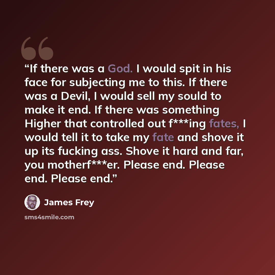 “If there was a God. I would spit in his face for subjecting me to this. If there was a Devil, I would sell my sould to make it end. If there was something Higher that controlled out f***ing fates, I would tell it to take my fate and shove it up its fucking ass. Shove it hard and far, you…” quote by James Frey