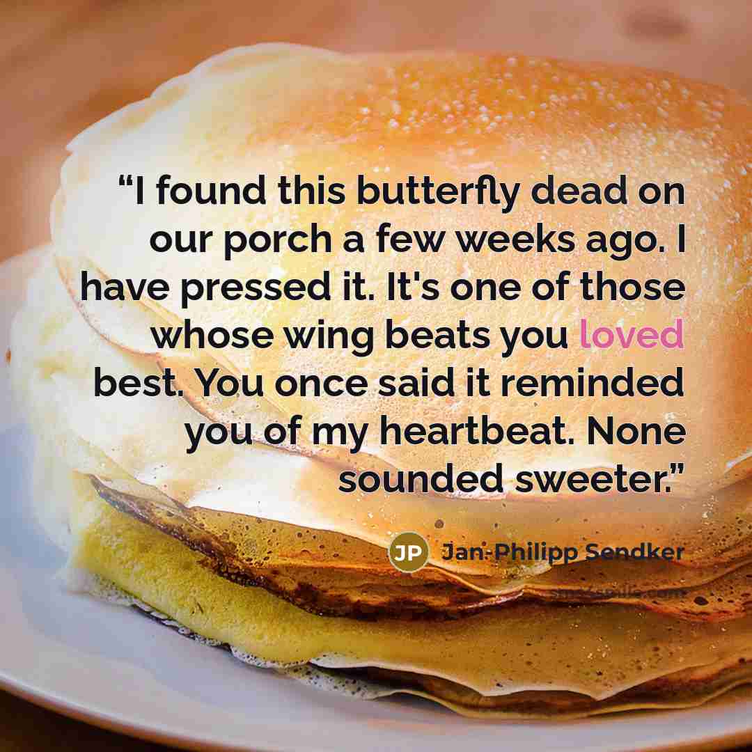 “I found this butterfly dead on our porch a few weeks ago. I have pressed it. It's one of those whose wing beats you loved best. You once said it reminded you of my heartbeat. None sounded sweeter.” quote by Jan-Philipp Sendker