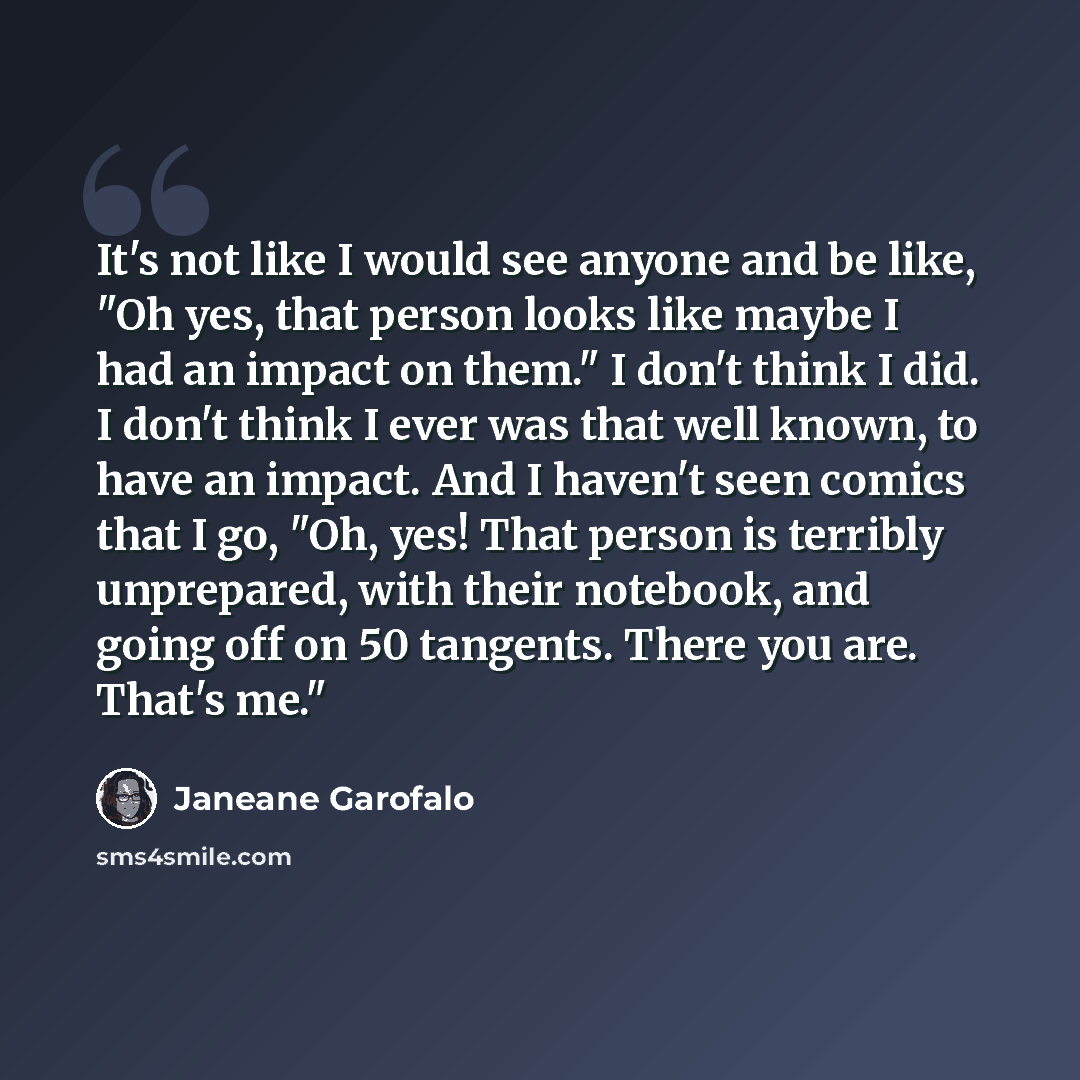 “It's not like I would see anyone and be like, "Oh yes, that person looks like maybe I had an impact on them." I don't think I did. I don't think I ever was that well known, to have an impact. And I haven't seen comics that I go, "Oh, yes! That person is terribly unprepared, with their notebook…” quote by Janeane Garofalo