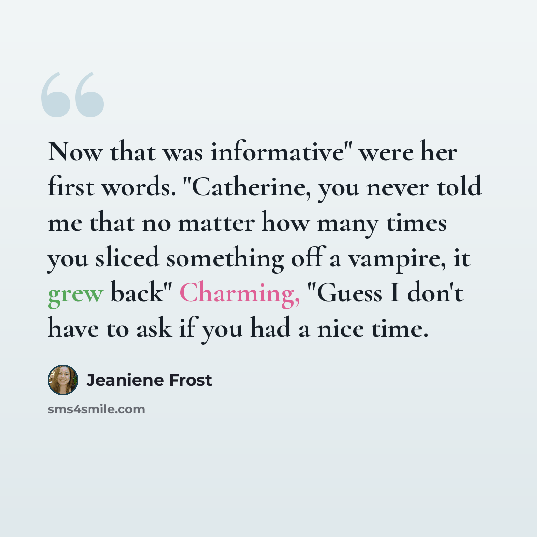 “Now that was informative" were her first words. "Catherine, you never told me that no matter how many times you sliced something off a vampire, it grew back" Charming, "Guess I don't have to ask if you had a nice time.” quote by Jeaniene Frost