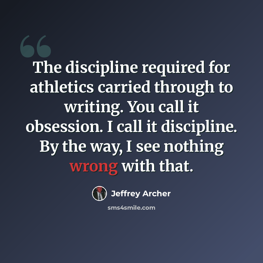 “The discipline required for athletics carried through to writing. You call it obsession. I call it discipline. By the way, I see nothing wrong with that.” quote by Jeffrey Archer