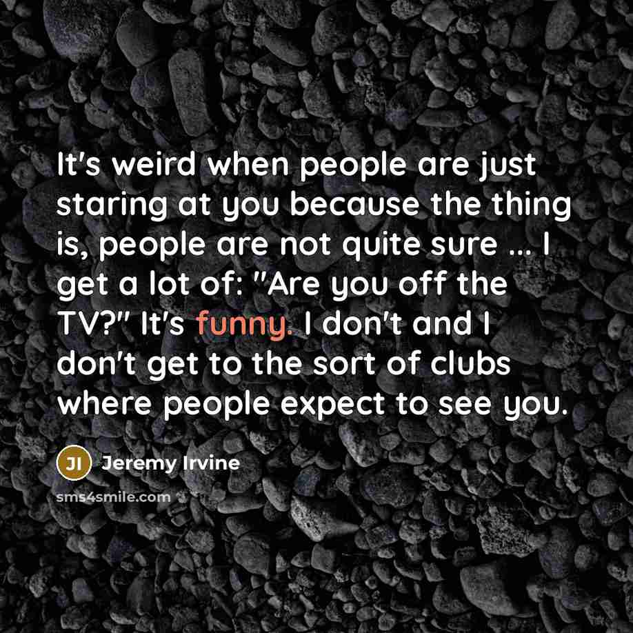 “It's weird when people are just staring at you because the thing is, people are not quite sure ... I get a lot of: "Are you off the TV?" It's funny. I don't and I don't get to the sort of clubs where people expect to see you.” quote by Jeremy Irvine