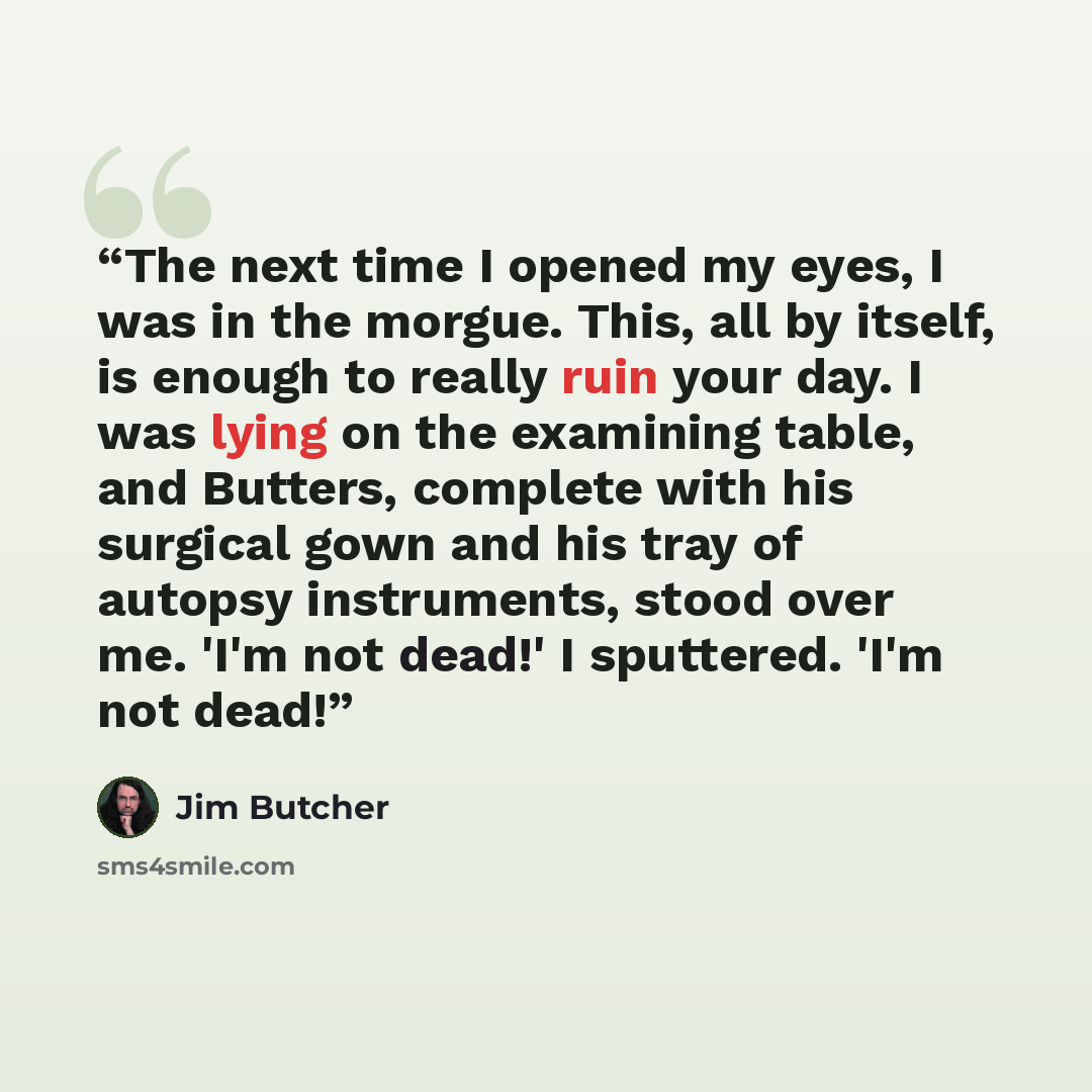 “The next time I opened my eyes, I was in the morgue. This, all by itself, is enough to really ruin your day. I was lying on the examining table, and Butters, complete with his surgical gown and his tray of autopsy instruments, stood over me. 'I'm not dead!' I sputtered. 'I'm not dead!” quote by Jim Butcher
