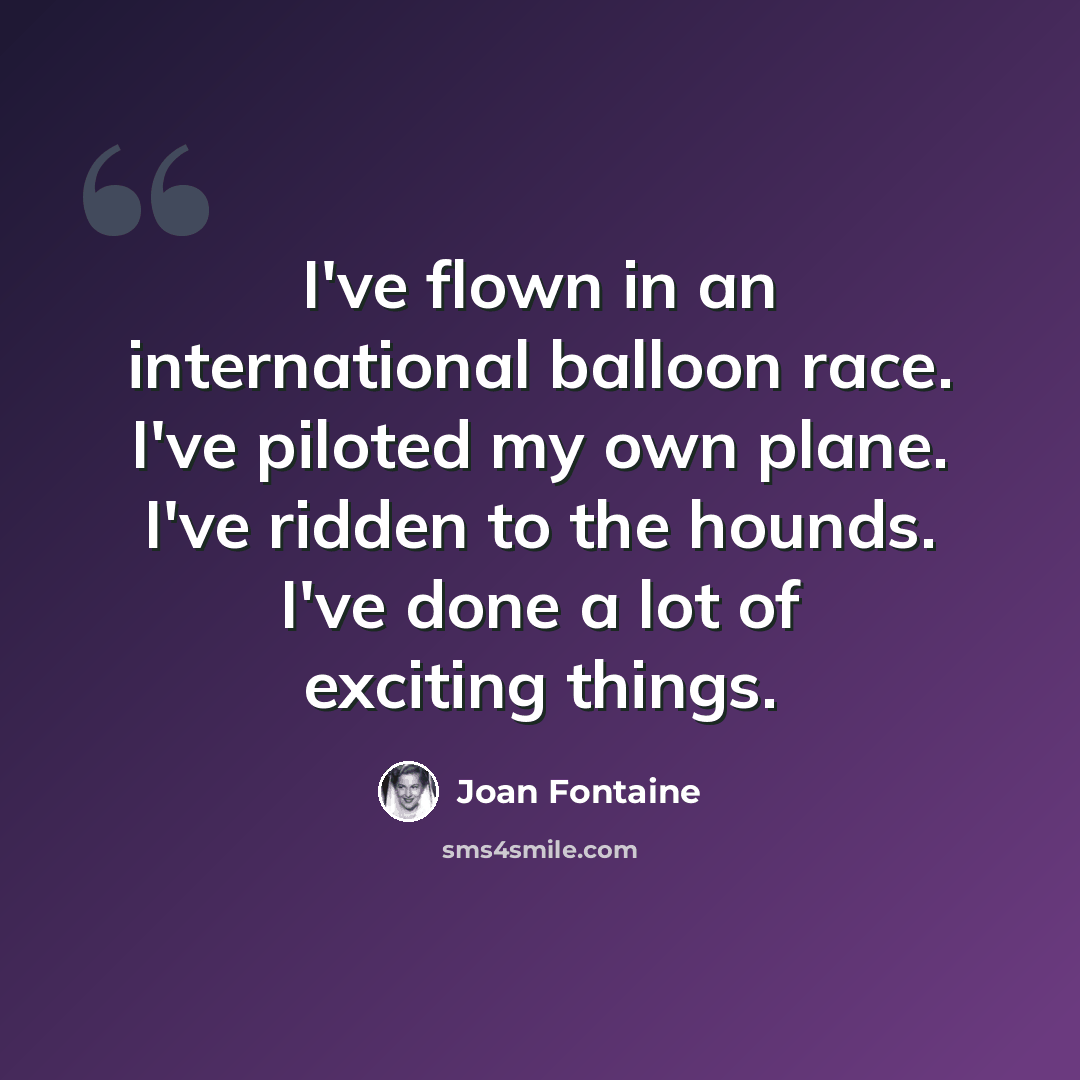 “I've flown in an international balloon race. I've piloted my own plane. I've ridden to the hounds. I've done a lot of exciting things.” quote by Joan Fontaine