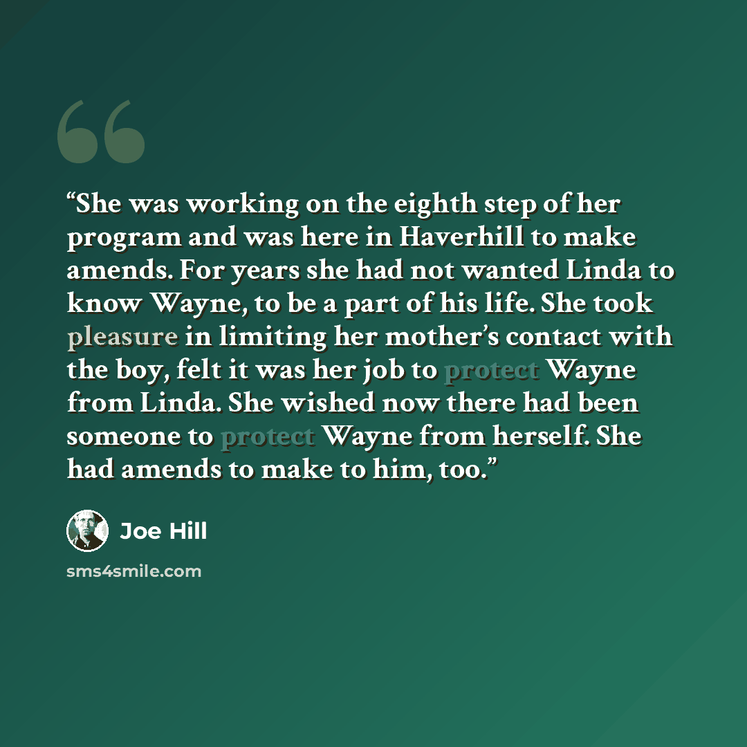 “She was working on the eighth step of her program and was here in Haverhill to make amends. For years she had not wanted Linda to know Wayne, to be a part of his life. She took pleasure in limiting her mother’s contact with the boy, felt it was her job to protect Wayne from Linda. She wished now…” quote by Joe Hill