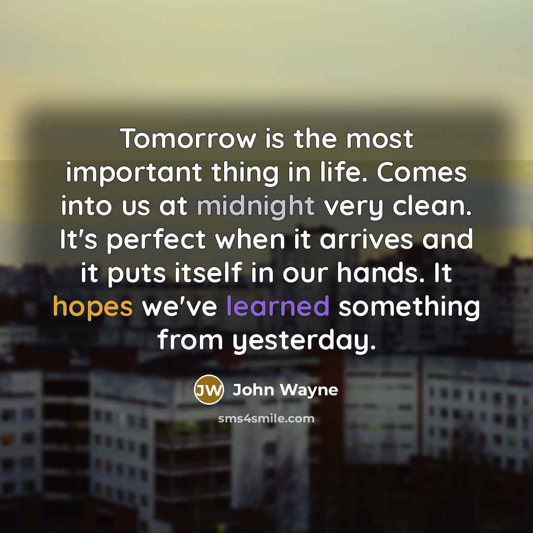 “Tomorrow is the most important thing in life. Comes into us at midnight very clean. It's perfect when it arrives and it puts itself in our hands. It hopes we've learned something from yesterday.” quote by John Wayne