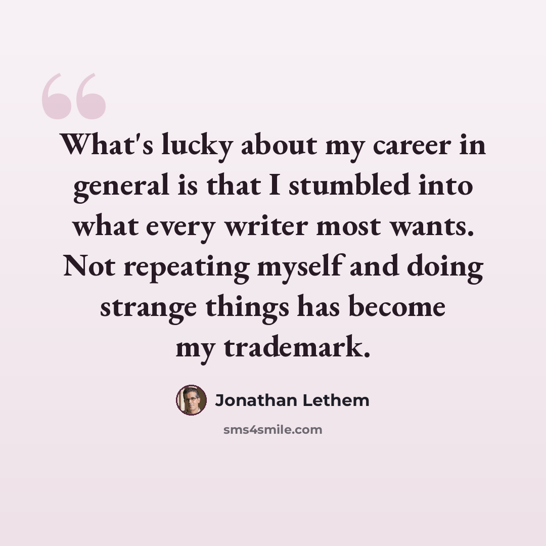 “What's lucky about my career in general is that I stumbled into what every writer most wants. Not repeating myself and doing strange things has become my trademark.” quote by Jonathan Lethem