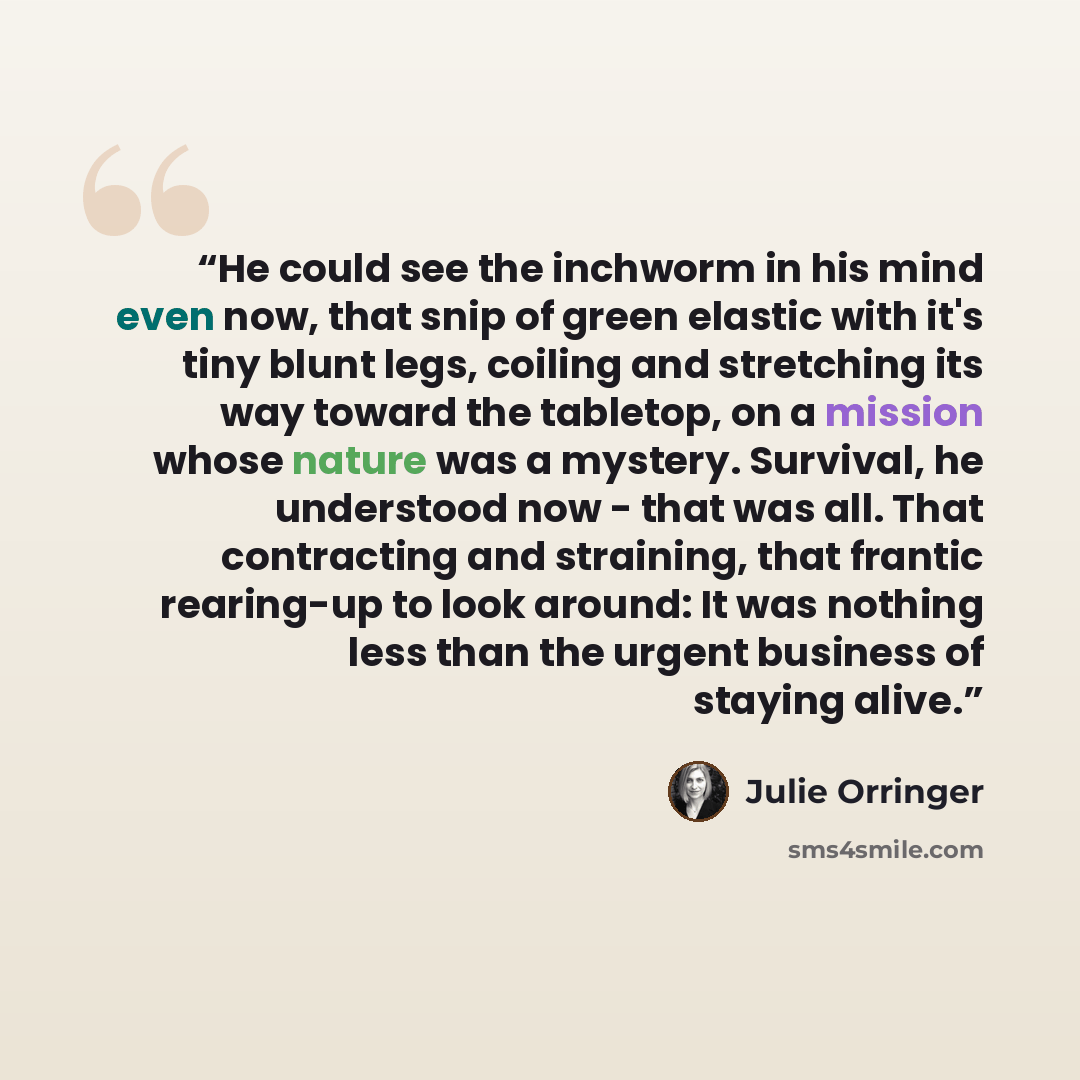 “He could see the inchworm in his mind even now, that snip of green elastic with it's tiny blunt legs, coiling and stretching its way toward the tabletop, on a mission whose nature was a mystery. Survival, he understood now - that was all. That contracting and straining, that frantic rearing-up to…” quote by Julie Orringer