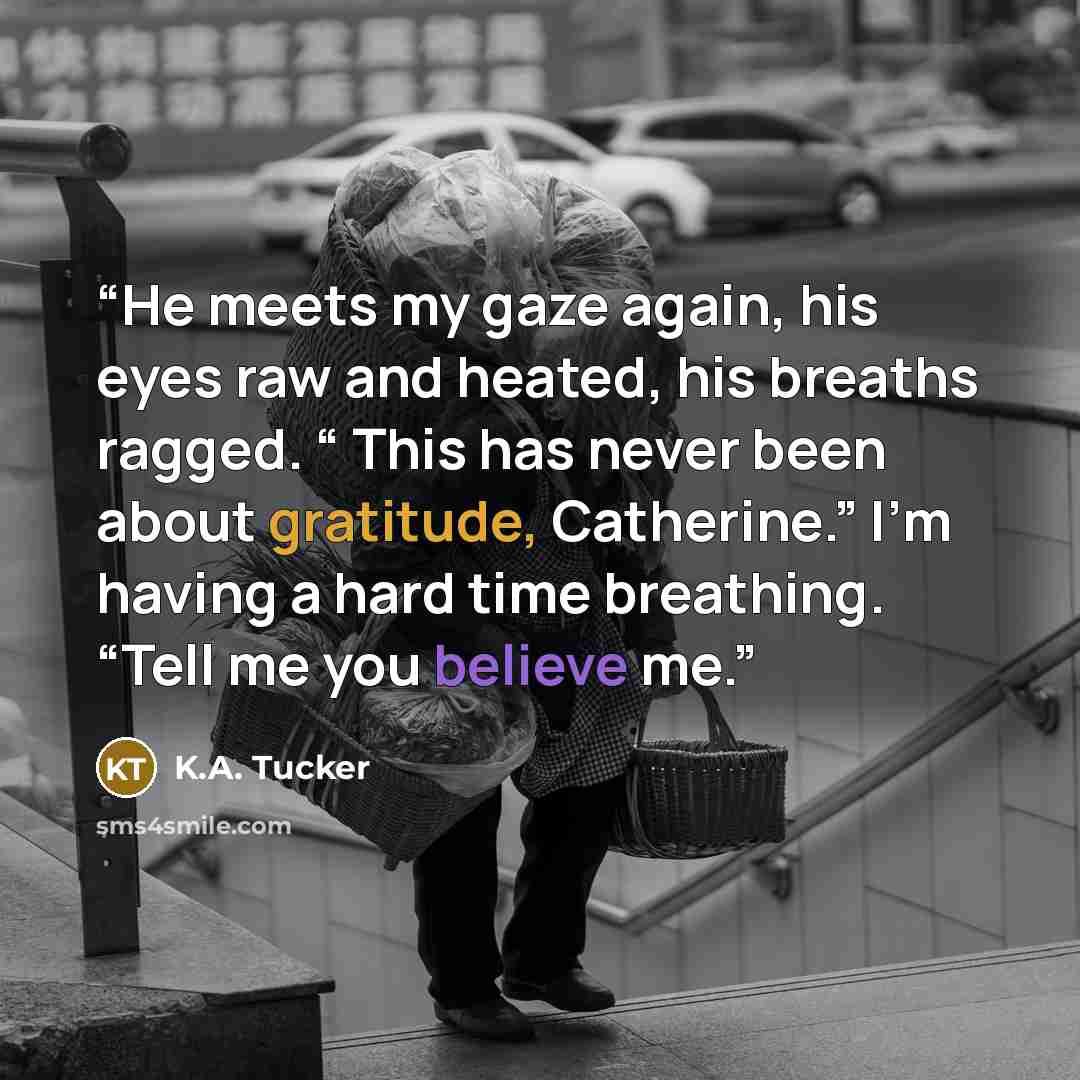 “He meets my gaze again, his eyes raw and heated, his breaths ragged. “ This has never been about gratitude, Catherine.” I’m having a hard time breathing. “Tell me you believe me.” quote by K.A. Tucker
