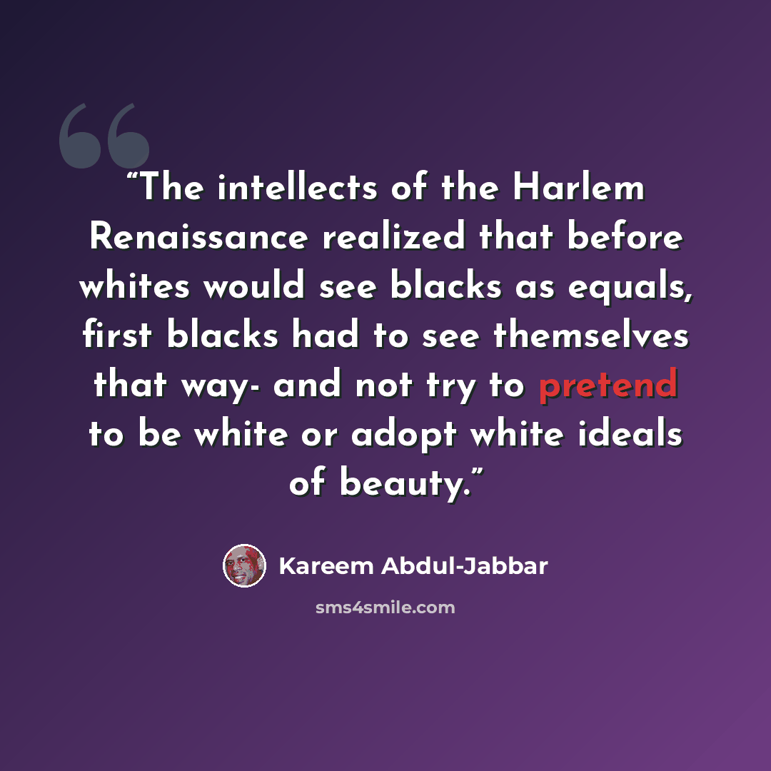 “The intellects of the Harlem Renaissance realized that before whites would see blacks as equals, first blacks had to see themselves that way- and not try to pretend to be white or adopt white ideals of beauty.” quote by Kareem Abdul-Jabbar