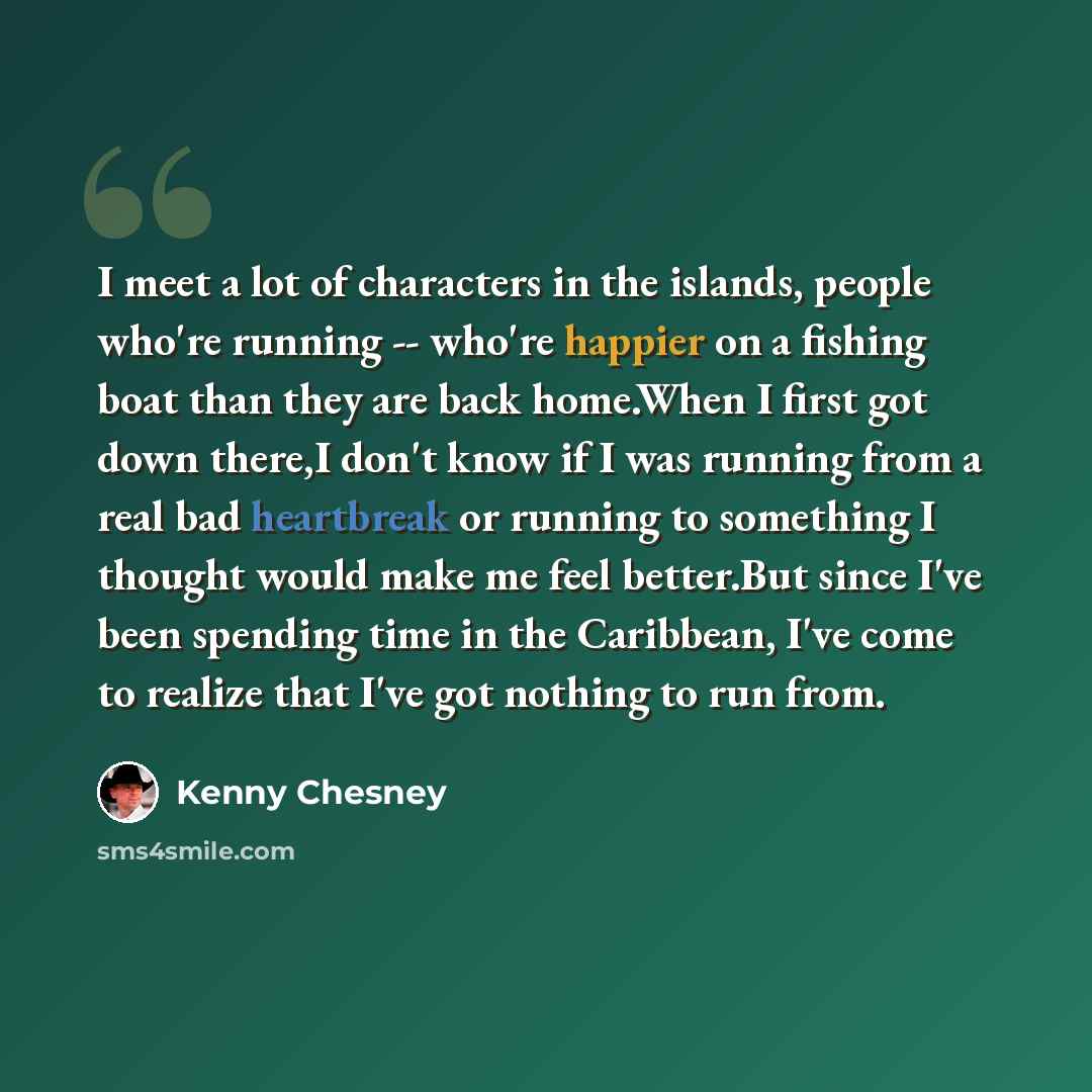 “I meet a lot of characters in the islands, people who're running -- who're happier on a fishing boat than they are back home.When I first got down there,I don't know if I was running from a real bad heartbreak or running to something I thought would make me feel better.But since I've been spending…” quote by Kenny Chesney