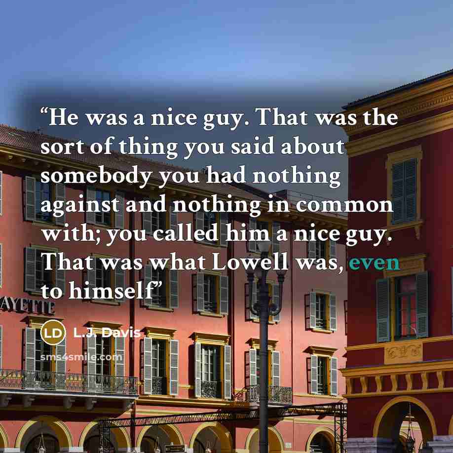 “He was a nice guy. That was the sort of thing you said about somebody you had nothing against and nothing in common with; you called him a nice guy. That was what Lowell was, even to himself” quote by L.J. Davis
