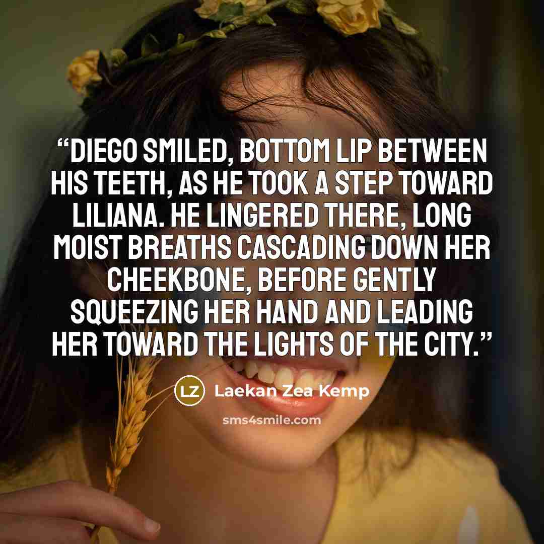 “Diego smiled, bottom lip between his teeth, as he took a step toward Liliana. He lingered there, long moist breaths cascading down her cheekbone, before gently squeezing her hand and leading her toward the lights of the city.” quote by Laekan Zea Kemp