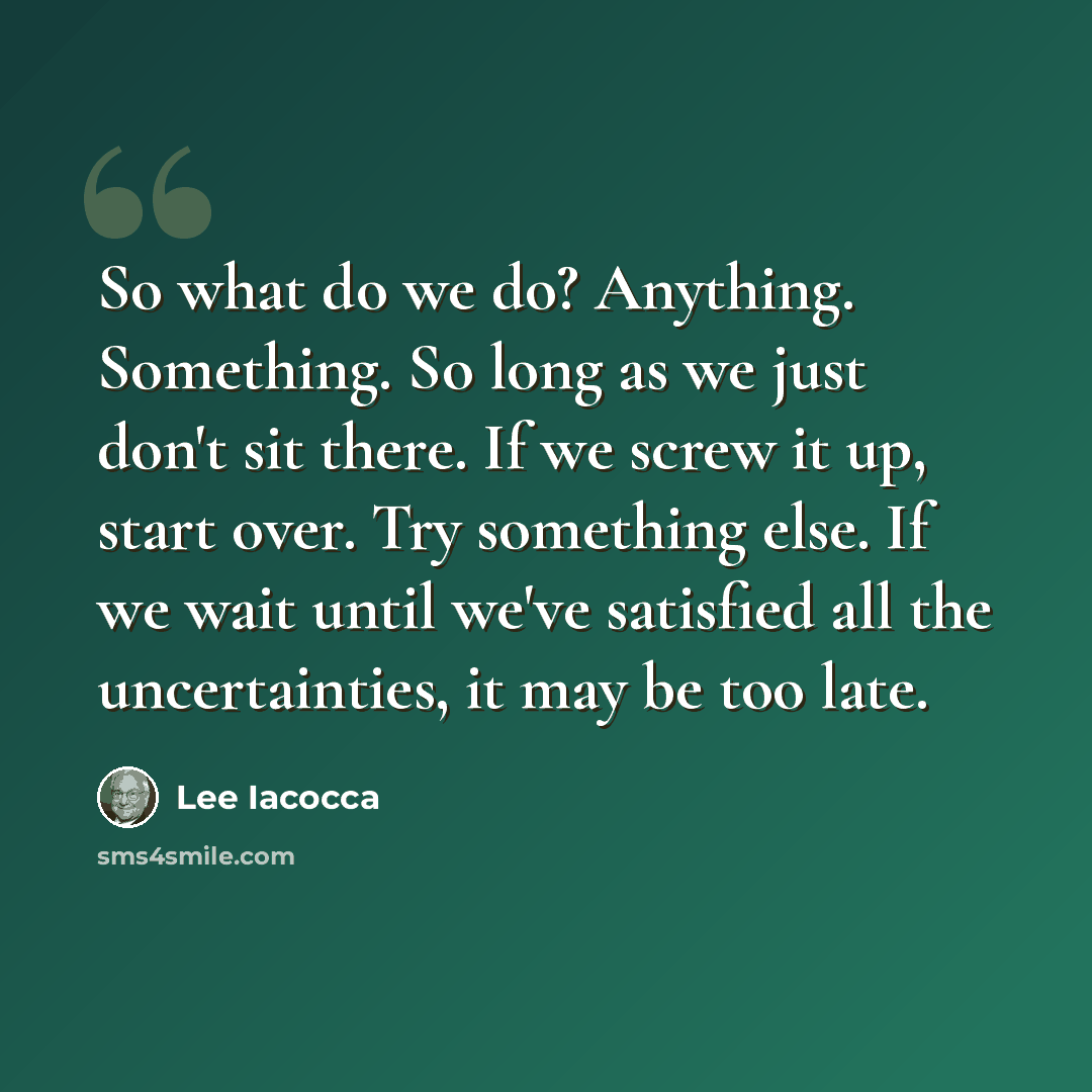 “So what do we do? Anything. Something. So long as we just don't sit there. If we screw it up, start over. Try something else. If we wait until we've satisfied all the uncertainties, it may be too late.” quote by Lee Iacocca