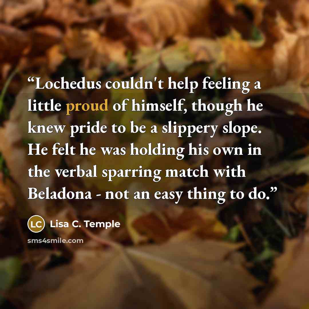 “Lochedus couldn't help feeling a little proud of himself, though he knew pride to be a slippery slope. He felt he was holding his own in the verbal sparring match with Beladona - not an easy thing to do.” quote by Lisa C. Temple