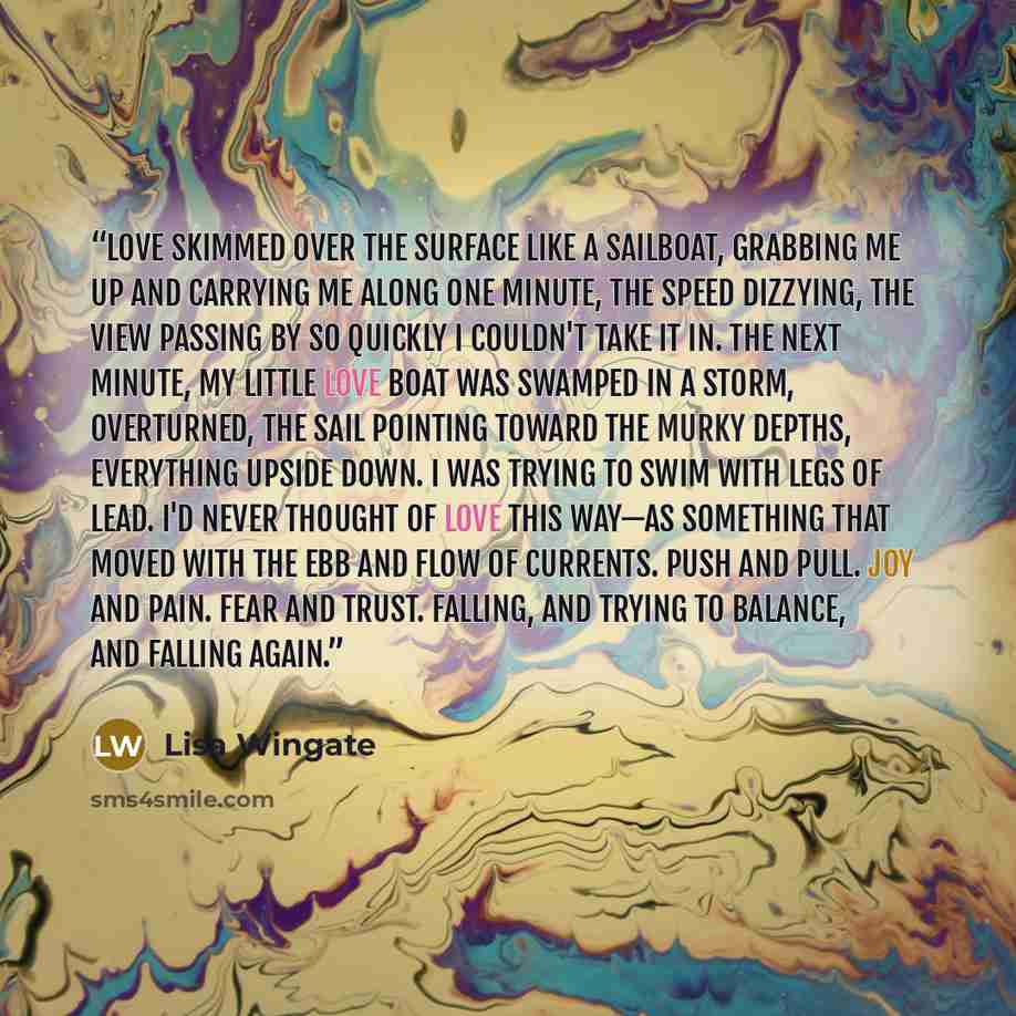 “Love skimmed over the surface like a sailboat, grabbing me up and carrying me along one minute, the speed dizzying, the view passing by so quickly I couldn't take it in. The next minute, my little love boat was swamped in a storm, overturned, the sail pointing toward the murky depths, everything…” quote by Lisa Wingate