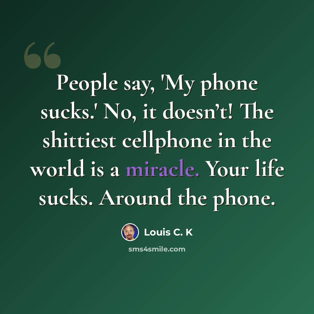 “People say, 'My phone sucks.' No, it doesn’t! The shittiest cellphone in the world is a miracle. Your life sucks. Around the phone.” quote by Louis C. K