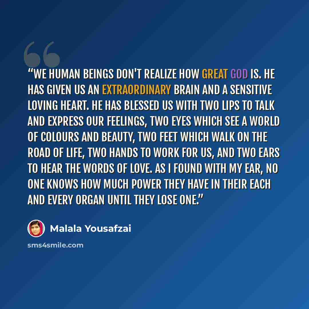 “We human beings don't realize how great God is. He has given us an extraordinary brain and a sensitive loving heart. He has blessed us with two lips to talk and express our feelings, two eyes which see a world of colours and beauty, two feet which walk on the road of life, two hands to work for…” quote by Malala Yousafzai