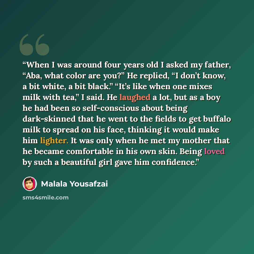 “When I was around four years old I asked my father, “Aba, what color are you?” He replied, “I don’t know, a bit white, a bit black.” “It’s like when one mixes milk with tea,” I said. He laughed a lot, but as a boy he had been so self-conscious about being dark-skinned that he went to the fields to…” quote by Malala Yousafzai